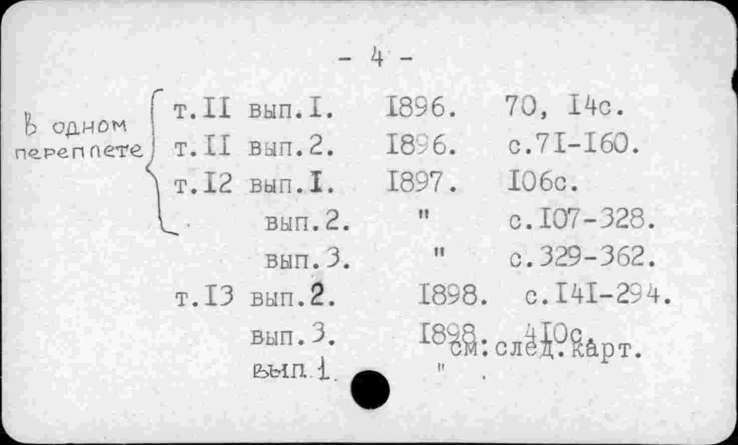 ﻿- 4 -
Ь одном ne. реп петс.
Т.Н
Т.Н
\ т.12
вып.I.
вып.2.
вып.I.
вып.2.
вып.3.
т.13 вып.2.
вып.3. шп.1.
1896.	70, 14с.
1896.	с.71-160.
1897.	106с.
"	с. 107-328.
"	с. 329 - 362.
1898.	с.141-294.
слЙ?Яб.рт.